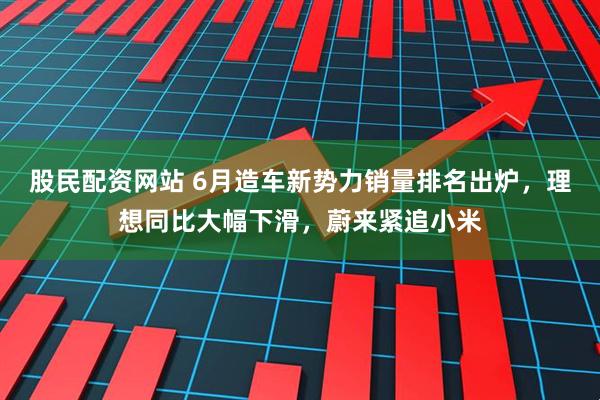 股民配资网站 6月造车新势力销量排名出炉，理想同比大幅下滑，蔚来紧追小米