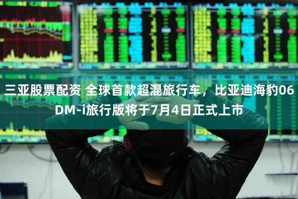 三亚股票配资 全球首款超混旅行车，比亚迪海豹06DM-i旅行版将于7月4日正式上市
