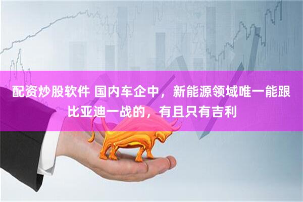 配资炒股软件 国内车企中，新能源领域唯一能跟比亚迪一战的，有且只有吉利