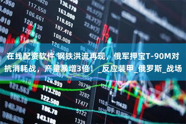 在线配资软件 钢铁洪流再现，俄军押宝T-90M对抗消耗战，产量暴增3倍！_反应装甲_俄罗斯_战场