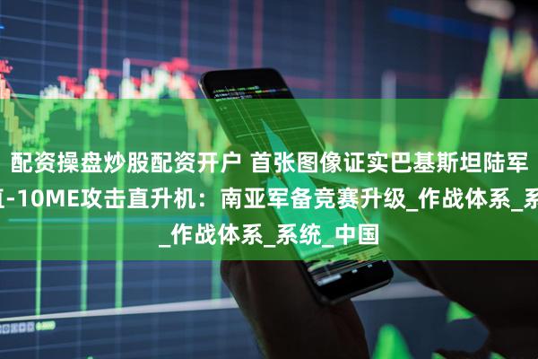 配资操盘炒股配资开户 首张图像证实巴基斯坦陆军已列装直-10ME攻击直升机：南亚军备竞赛升级_作战体系_系统_中国