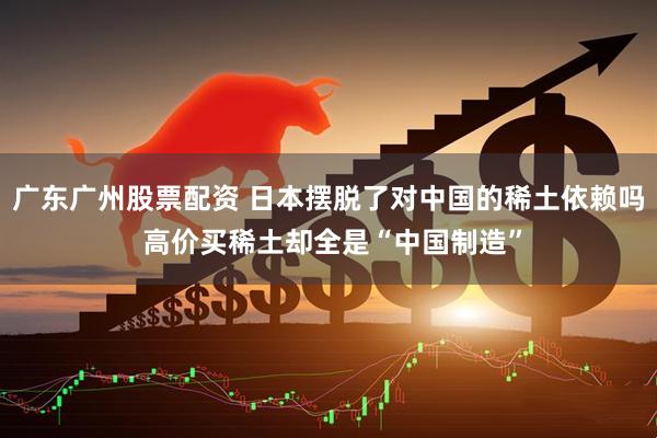 广东广州股票配资 日本摆脱了对中国的稀土依赖吗 高价买稀土却全是“中国制造”