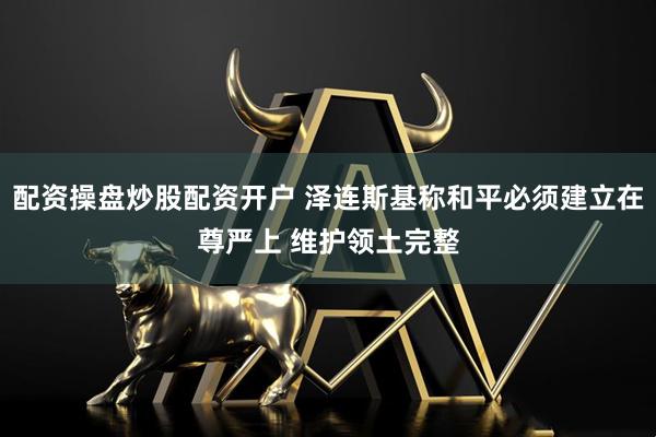 配资操盘炒股配资开户 泽连斯基称和平必须建立在尊严上 维护领土完整
