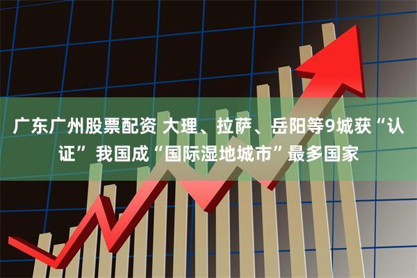广东广州股票配资 大理、拉萨、岳阳等9城获“认证” 我国成“国际湿地城市”最多国家