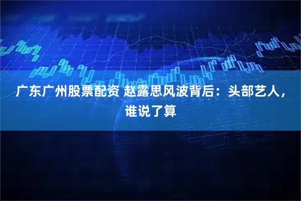 广东广州股票配资 赵露思风波背后：头部艺人，谁说了算