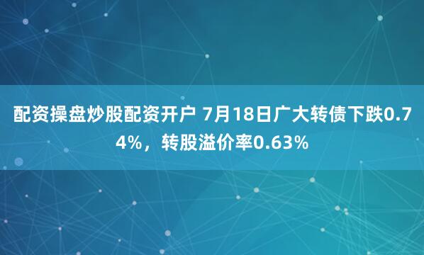 配资操盘炒股配资开户 7月18日广大转债下跌0.74%，转股溢价率0.63%