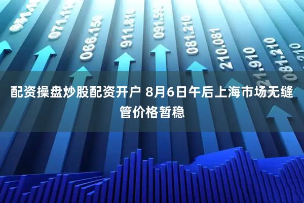 配资操盘炒股配资开户 8月6日午后上海市场无缝管价格暂稳