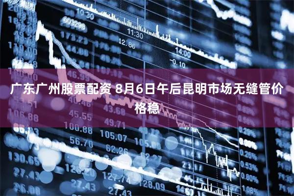 广东广州股票配资 8月6日午后昆明市场无缝管价格稳