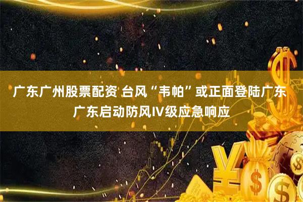 广东广州股票配资 台风“韦帕”或正面登陆广东 广东启动防风Ⅳ级应急响应
