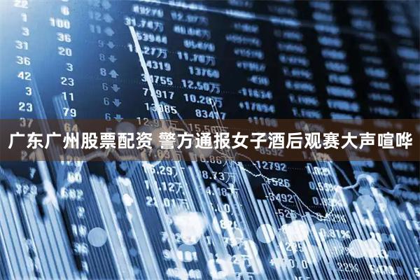 广东广州股票配资 警方通报女子酒后观赛大声喧哗