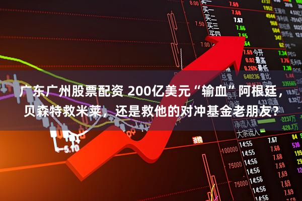 广东广州股票配资 200亿美元“输血”阿根廷，贝森特救米莱，还是救他的对冲基金老朋友？