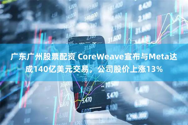广东广州股票配资 CoreWeave宣布与Meta达成140亿美元交易,公司股价上涨13%