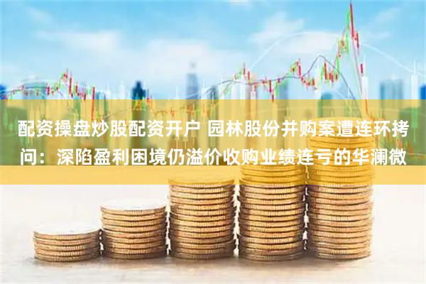 配资操盘炒股配资开户 园林股份并购案遭连环拷问:深陷盈利困境仍溢价收购业绩连亏的华澜微