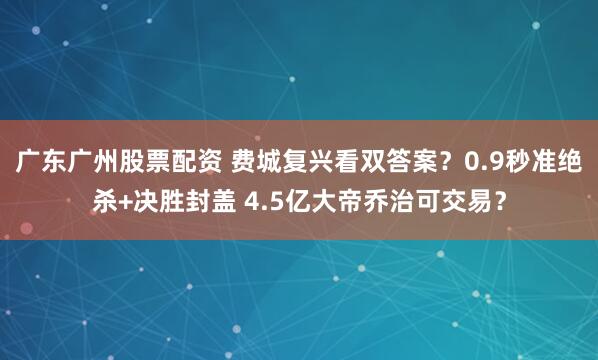 广东广州股票配资 费城复兴看双答案？0.9秒准绝杀+决胜封盖 4.5亿大帝乔治可交易？