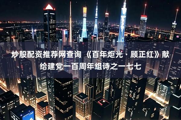 炒股配资推荐网查询 《百年炬光 · 顾正红》献给建党一百周年组诗之一七七