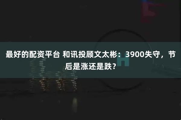 最好的配资平台 和讯投顾文太彬：3900失守，节后是涨还是跌？